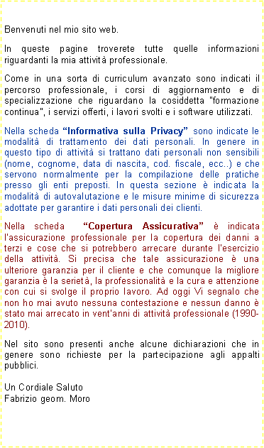 Casella di testo: Benvenuti nel mio sito web.
In queste pagine troverete tutte quelle informazioni riguardanti la mia attività professionale.
Come in una sorta di curriculum avanzato sono indicati il percorso professionale, i corsi di aggiornamento e di specializzazione che riguardano la cosiddetta “formazione continua”, i servizi offerti, i lavori svolti e i software utilizzati.
Nella scheda “Informativa sulla Privacy” sono indicate le modalità di trattamento dei dati personali. In genere in questo tipo di attività si trattano dati personali non sensibili (nome, cognome, data di nascita, cod. fiscale, ecc..) e che servono normalmente per la compilazione delle pratiche presso gli enti preposti. In questa sezione è indicata la modalità di autovalutazione e le misure minime di sicurezza adottate per garantire i dati personali dei clienti.
Nella scheda “Copertura Assicurativa” è indicata l’assicurazione professionale per la copertura dei danni a terzi e cose che si potrebbero arrecare durante l’esercizio della attività. Si precisa che tale assicurazione è una ulteriore garanzia per il cliente e che comunque la migliore garanzia è la serietà, la professionalità e la cura e attenzione con cui si svolge il proprio lavoro. Ad oggi Vi segnalo che non ho mai avuto nessuna contestazione e nessun danno è stato mai arrecato in vent’anni di attività professionale (1990-2010).
Nel sito sono presenti anche alcune dichiarazioni che in genere sono richieste per la partecipazione agli appalti pubblici.
Un Cordiale Saluto
Fabrizio geom. Moro